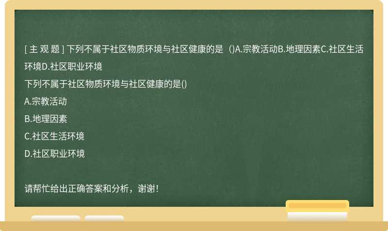 下列不属于社区物质环境与社区健康的是（)A.宗教活动B.地理因素C.社区生活环境D.社区职业环境