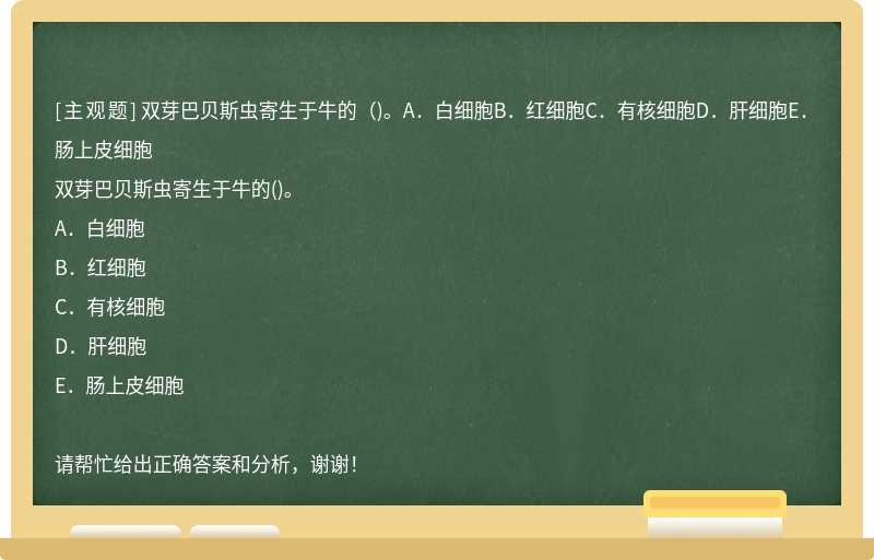 双芽巴贝斯虫寄生于牛的（)。A．白细胞B．红细胞C．有核细胞D．肝细胞E．肠上皮细胞