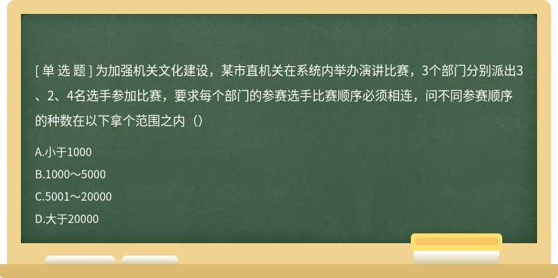 为加强机关文化建设，某市直机关在系统内举办演讲比赛，3个部门分别派出3、2、4名选手参加比赛，要求每个部门的参赛选手比赛顺序必须相连，问不同参赛顺序的种数在以下拿个范围之内（）