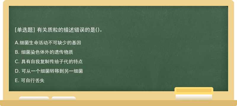 有关质粒的描述错误的是（)。 A. 细菌生命活动不可缺少的基因 B. 细菌染色体外的遗传物质 C.