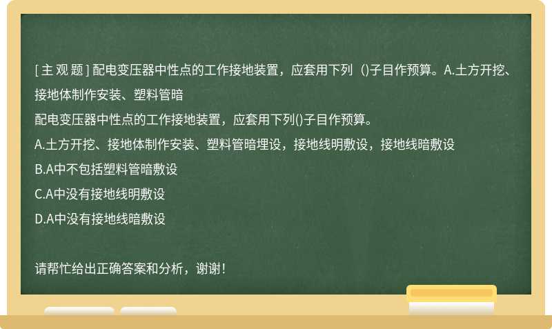 配电变压器中性点的工作接地装置，应套用下列（)子目作预算。A.土方开挖、接地体制作安装、塑料管暗