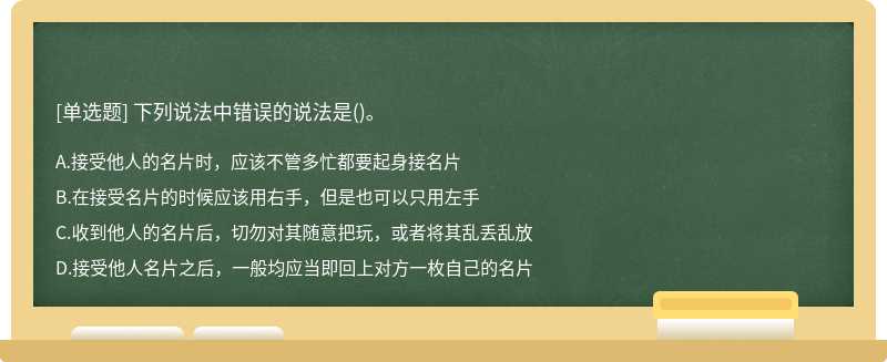 下列说法中错误的说法是（)。A、接受他人的名片时，应该不管多忙都要起身接名片B、在接受名片的时