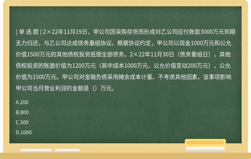 2×22年11月19日，甲公司因采购存货而形成对乙公司应付账款3000万元到期无力归还，与乙公司达成债务重组协议。根据协议约定，甲公司以现金1000万元和公允价值1500万元的其他债权投资抵偿全部债务。2×22年11月30日（债务重组日），其他债权投资的账面价值为1200万元（其中成本1000万元，公允价值变动200万元），公允价值为1500万元。甲公司对金融负债采用摊余成本计量。不考虑其他因素，该事项影响甲公司当月营业利润的金额是（）万元。