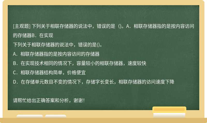 下列关于相联存储器的说法中，错误的是（)。A．相联存储器指的是按内容访问的存储器B．在实现