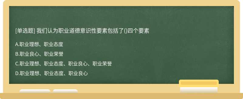 我們認(rèn)為職業(yè)道德意識性要素包括了（)四個要素A.職業(yè)理想、職業(yè)態(tài)度B.職業(yè)良心、職業(yè)榮譽C.職業(yè)