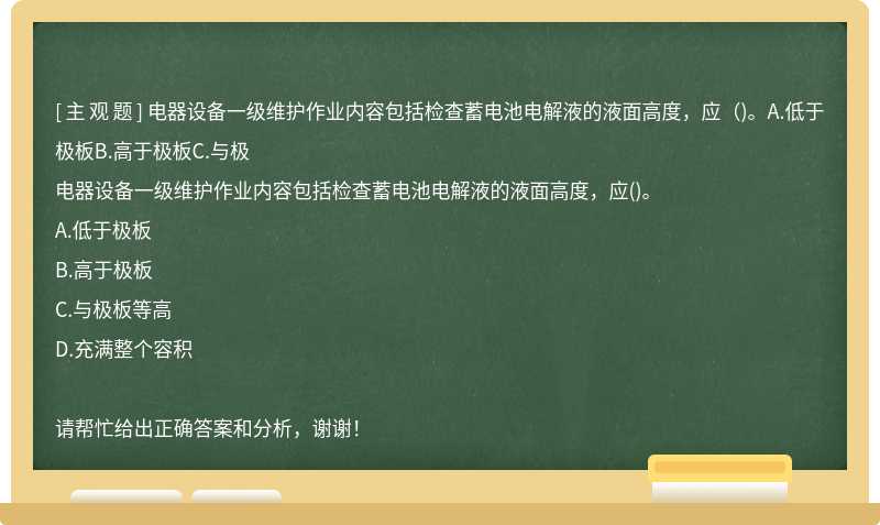 电器设备一级维护作业内容包括检查蓄电池电解液的液面高度，应（)。A.低于极板B.高于极板C.与极