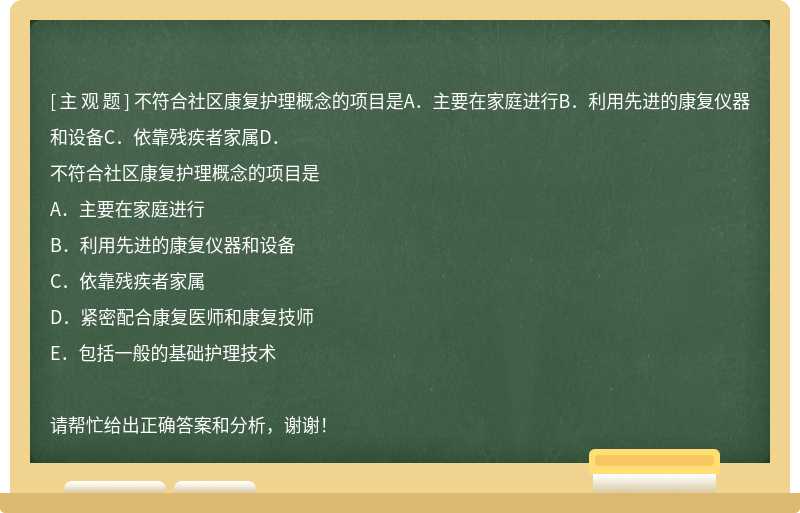 不符合社区康复护理概念的项目是A．主要在家庭进行B．利用先进的康复仪器和设备C．依靠残疾者家属D．