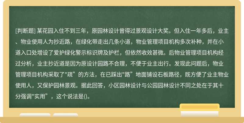 某花园入住不到三年，原园林设计曾得过景观设计大奖。但入住一年多后，业主、物业使用人为抄近路，在绿化带走出几条小道，物业管理项目机构多次补种，并在小道入口处增设了爱护绿化警示标识牌及护栏，但依然收效甚微。后物业管理项目机构经过分析，业主抄近道是因为原设计园路不合理，不便于业主出行。发现此问题后，物业管理项目机构采取了"疏”的方法，在已踩出"路”地面铺设石板路径，既方便了业主物业使用人，又保护园林景观。据此回答，小区园林设计与公园园林设计不同之处在于其十分强调"实用”，这个说法是()。