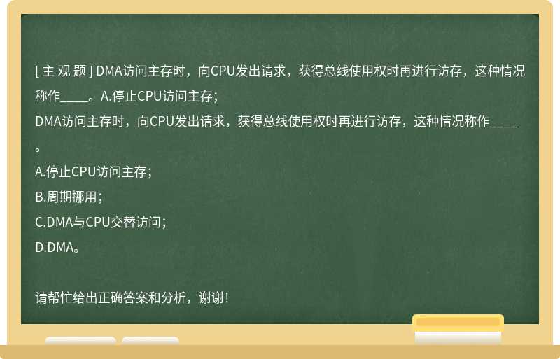 DMA访问主存时，向CPU发出请求，获得总线使用权时再进行访存，这种情况称作____。A.停止CPU访问主存；