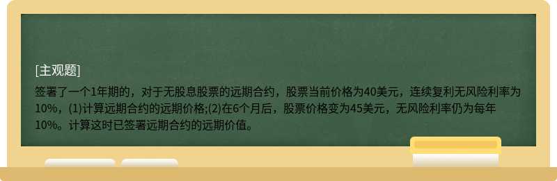 签署了一个1年期的，对于无股息股票的远期合约，股票当前价格为40美元，连续复利无风险利率为10%，(1)计算远期合约的远期价格;(2)在6个月后，股票价格变为45美元，无风险利率仍为每年10%。计算这时已签署远期合约的远期价值。