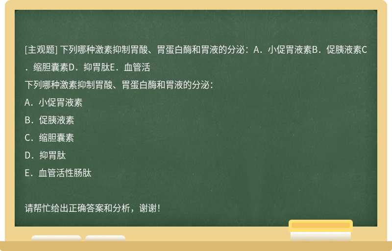 下列哪种激素抑制胃酸、胃蛋白酶和胃液的分泌：A．小促胃液素B．促胰液素C．缩胆囊素D．抑胃肽E．血管活