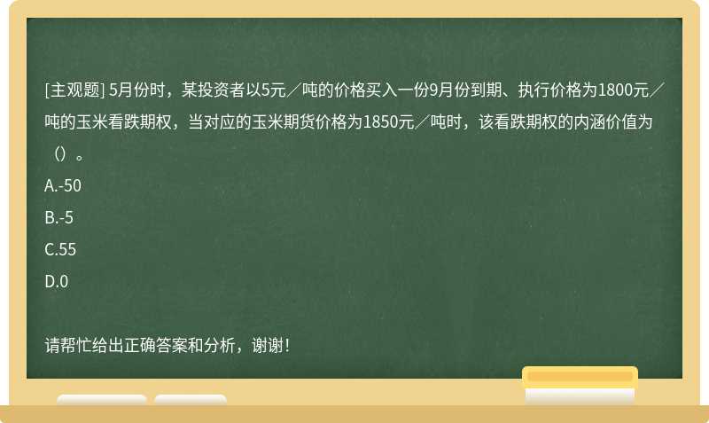 5月份时，某投资者以5元／吨的价格买入一份9月份到期、执行价格为1800元／吨的玉米看跌期权，当对应的