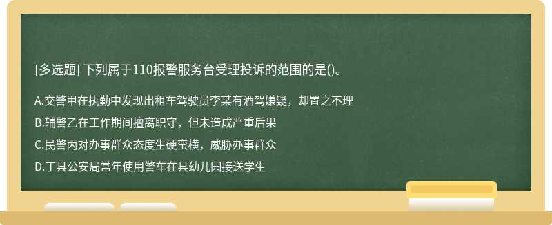 下列属于110报警服务台受理投诉的范围的是（)。A.交警甲在执勤中发现出租车驾驶员李某有酒驾嫌疑，