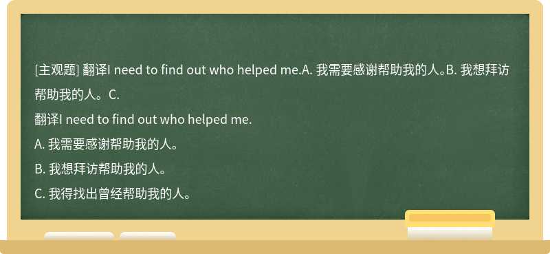 翻译I need to find out who helped me.A. 我需要感谢帮助我的人。B. 我想拜访帮助我的人。C.