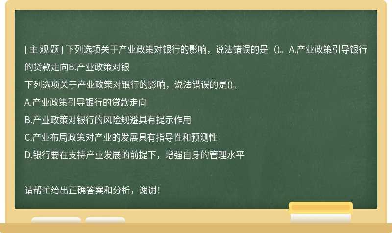 下列选项关于产业政策对银行的影响，说法错误的是（)。A.产业政策引导银行的贷款走向B.产业政策对银