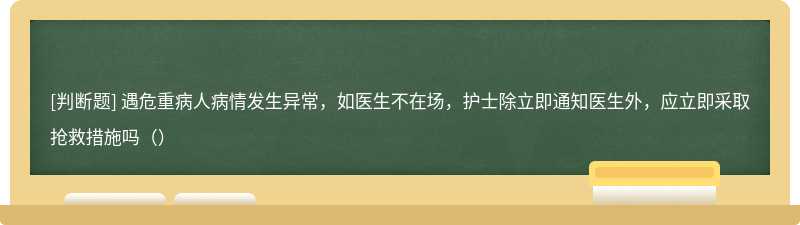 遇危重病人病情发生异常，如医生不在场，护士除立即通知医生外，应立即采取抢救措施吗（）