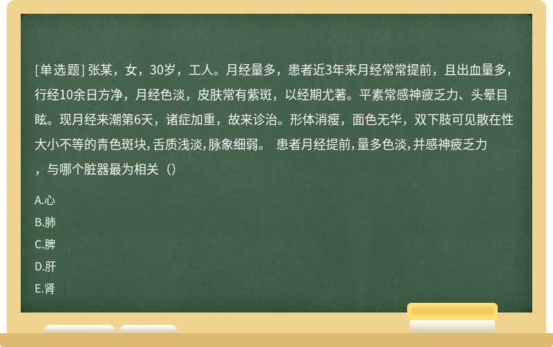 张某，女，30岁，工人。月经量多，患者近3年来月经常常提前，且出血量多，行经10余日方净，月经色淡，皮肤常有紫斑，以经期尤著。平素常感神疲乏力、头晕目眩。现月经来潮第6天，诸症加重，故来诊治。形体消瘦，面色无华，双下肢可见散在性大小不等的青色斑块，舌质浅淡，脉象细弱。 患者月经提前，量多色淡，并感神疲乏力，与哪个脏器最为相关（）