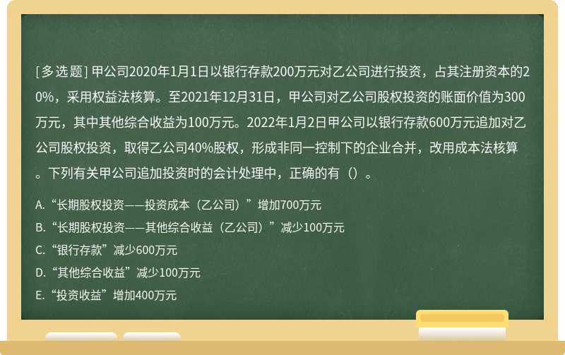 甲公司2020年1月1日以银行存款200万元对乙公司进行投资，占其注册资本的20%，采用权益法核算。至2021年12月31日，甲公司对乙公司股权投资的账面价值为300万元，其中其他综合收益为100万元。2022年1月2日甲公司以银行存款600万元追加对乙公司股权投资，取得乙公司40%股权，形成非同一控制下的企业合并，改用成本法核算。下列有关甲公司追加投资时的会计处理中，正确的有（）。