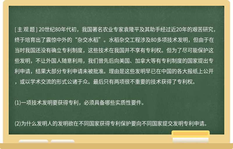 20世纪80年代初，我国著名农业专家袁隆平及其助手经过近20年的艰苦研究，终于培育出了震惊中外的“杂交水稻”。水稻杂交工程涉及80多项技术发明，但由于在当时我国还没有确立专利制度，这些技术在我国并不享有专利权。但为了尽可能保护这些发明，不让外国人随意利用，我们曾先后向美国、加拿大等有专利制度的国家提出专利申请，结果大部分专利申请未被批准。理由是这些发明早已在中国的各大报纸上公开，或以学术交流的形式公诸于众。最后只有两项很不重要的技术获得了专利权。(1)一项技术发明要获得专利，必须具备哪些实质性要件。(2)为什么发明人的发明欲在不同国家获得专利保护要向不同国家提交发明专利申请。