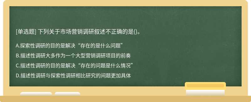 下列关于市场营销调研叙述不正确的是（)。A、探索性调研的目的是解决“存在的是什么问题”B、描述性