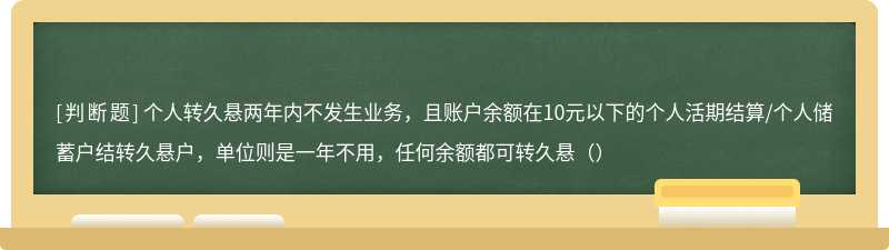 个人转久悬两年内不发生业务，且账户余额在10元以下的个人活期结算/个人储蓄户结转久悬户，单位则是一年不用，任何余额都可转久悬（）