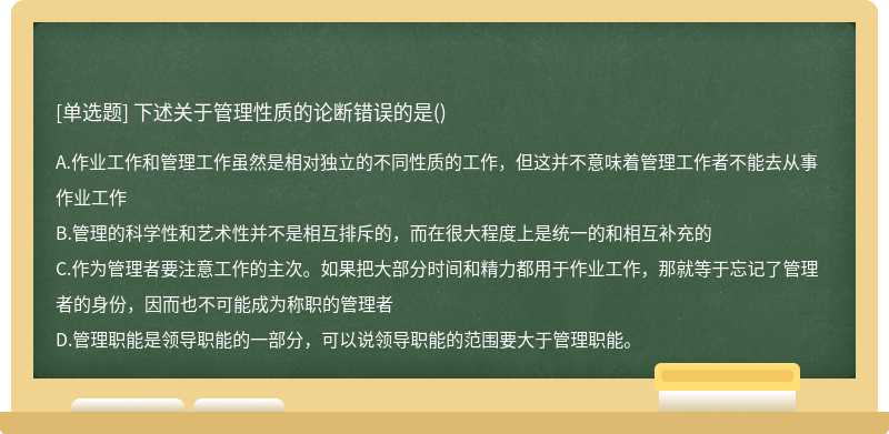 下述关于管理性质的论断错误的是（)A.作业工作和管理工作虽然是相对独立的不同性质的工作，但这