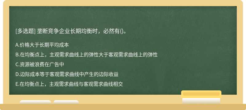 垄断竞争企业长期均衡时，必然有（)。A、价格大于长期平均成本B、在均衡点上，主观需求曲线上的弹