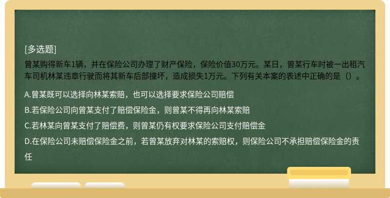 曾某购得新车1辆，并在保险公司办理了财产保险，保险价值30万元。某日，曾某行车时被一出租汽车司机林某违章行驶而将其新车后部撞坏，造成损失1万元。下列有关本案的表述中正确的是（）。