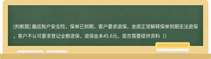 趣店账户安全险，保单已到期，客户要求退保，坐席正常解释保单到期无法退保，客户不认可要求登记全额退保，退保金未45.6元，是否需要提供资料（）