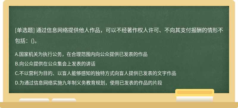 通过信息网络提供他人作品，可以不经著作权人许可、不向其支付报酬的情形不包括：（)。A、国家机关