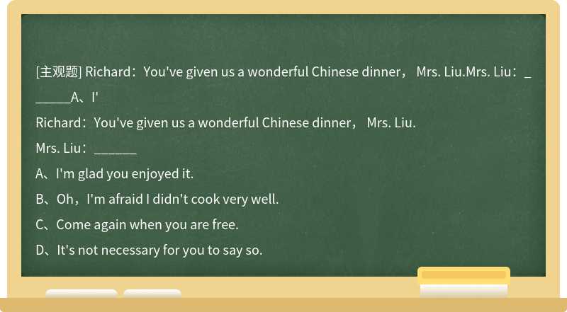 Richard：You've given us a wonderful Chinese dinner， Mrs. Liu.Mrs. Liu：______A、I'