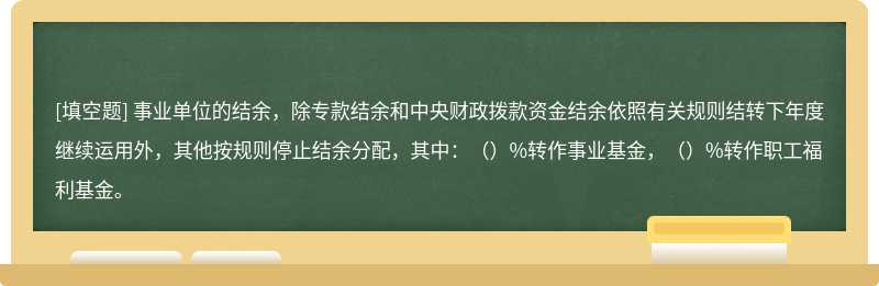 事业单位的结余，除专款结余和中央财政拨款资金结余依照有关规则结转下年度继续运用外，其他按规则停止结余分配，其中：（）%转作事业基金，（）%转作职工福利基金。