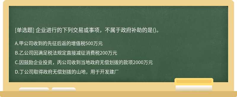 企业进行的下列交易或事项，不属于政府补助的是（)。A、甲公司收到的先征后返的增值税500万元B、乙