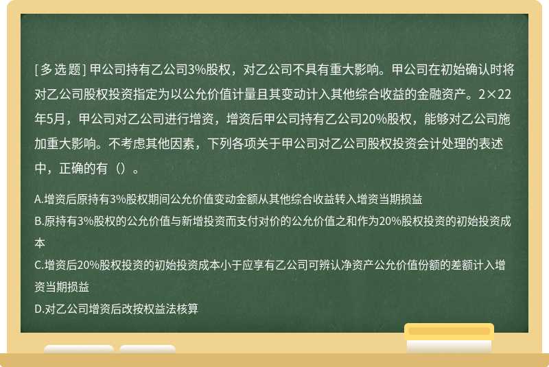 甲公司持有乙公司3%股权，对乙公司不具有重大影响。甲公司在初始确认时将对乙公司股权投资指定为以公允价值计量且其变动计入其他综合收益的金融资产。2×22年5月，甲公司对乙公司进行增资，增资后甲公司持有乙公司20%股权，能够对乙公司施加重大影响。不考虑其他因素，下列各项关于甲公司对乙公司股权投资会计处理的表述中，正确的有（）。