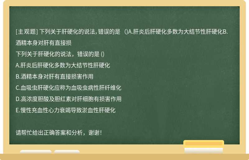 下列关于肝硬化的说法，错误的是 （)A.肝炎后肝硬化多数为大结节性肝硬化B.酒精本身对肝有直接损