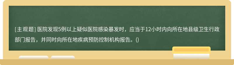 医院发现5例以上疑似医院感染暴发时，应当于12小时内向所在地县级卫生行政部门报告，并同时向所