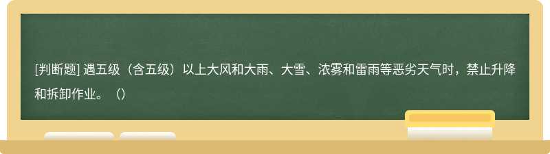 遇五级（含五级）以上大风和大雨、大雪、浓雾和雷雨等恶劣天气时，禁止升降和拆卸作业。（）