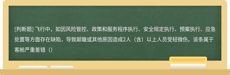 飞行中，如因风险管控、政策和服务程序执行、安全规定执行、预案执行、应急处置等方面存在缺陷，导致颠簸或其他原因造成2人（含）以上人员受轻微伤。该条属于客舱严重差错（）