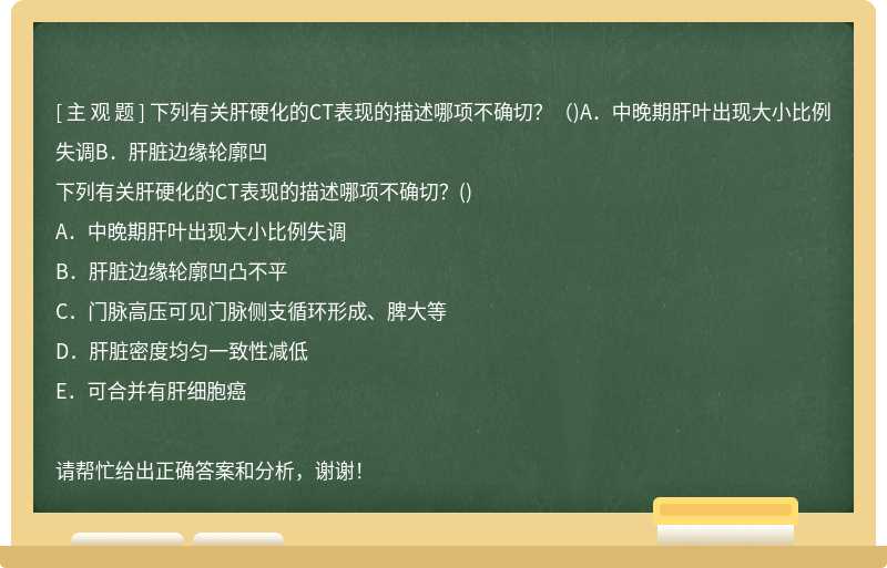 下列有关肝硬化的CT表现的描述哪项不确切？（)A．中晚期肝叶出现大小比例失调B．肝脏边缘轮廓凹