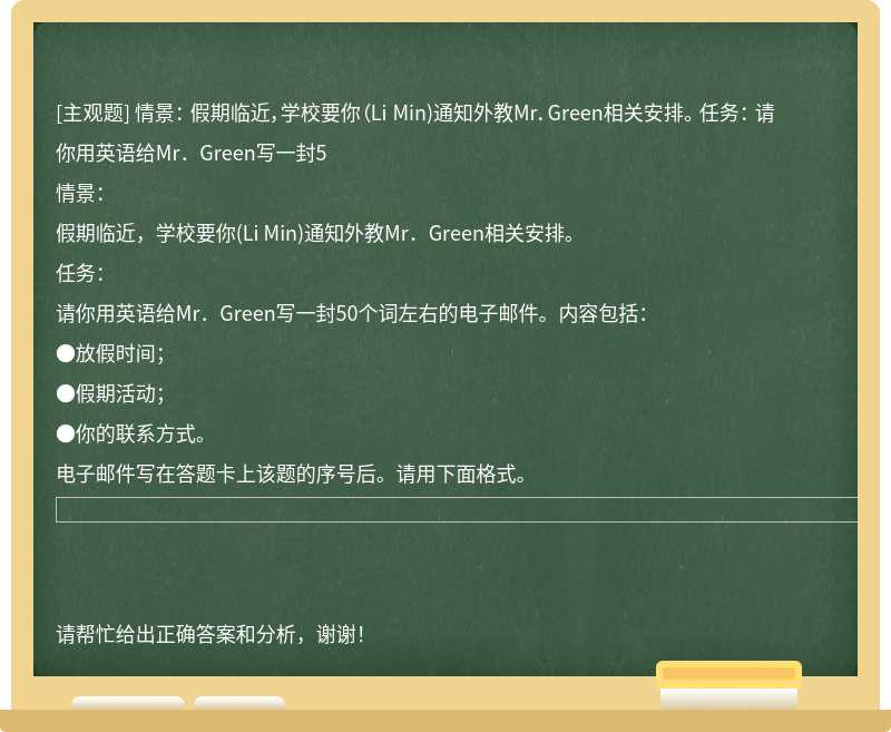 情景： 假期临近，学校要你（Li Min)通知外教Mr．Green相关安排。 任务： 请你用英语给Mr．Green写一封5