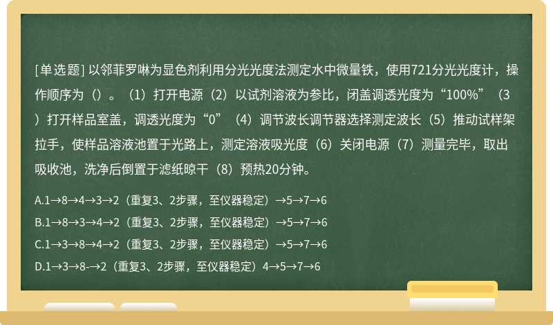 以邻菲罗啉为显色剂利用分光光度法测定水中微量铁，使用721分光光度计，操作顺序为（）。（1）打开电源（2）以试剂溶液为参比，闭盖调透光度为“100%”（3）打开样品室盖，调透光度为“0”（4）调节波长调节器选择测定波长（5）推动试样架拉手，使样品溶液池置于光路上，测定溶液吸光度（6）关闭电源（7）测量完毕，取出吸收池，洗净后倒置于滤纸晾干（8）预热20分钟。