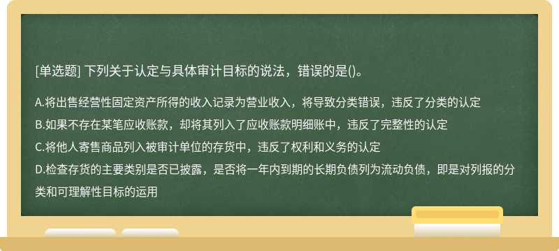 下列关于认定与具体审计目标的说法，错误的是（)。A、将出售经营性固定资产所得的收入记录为营