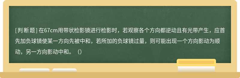 在67cm用带状检影镜进行检影时，若观察各个方向都逆动且有光带产生，应首先加负球镜使某一方向先被中和，若所加的负球镜过量，则可能出现一个方向影动为顺动，另一方向影动中和。（）