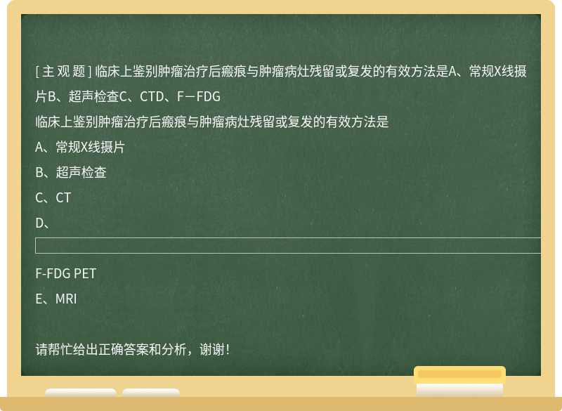 临床上鉴别肿瘤治疗后瘢痕与肿瘤病灶残留或复发的有效方法是A、常规X线摄片B、超声检查C、CTD、F－FDG