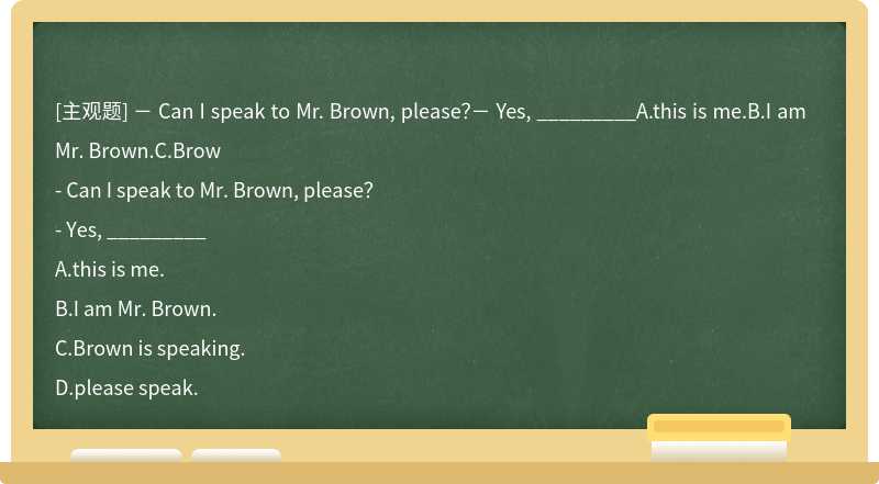 － Can I speak to Mr. Brown, please？－ Yes, _________A.this is me.B.I am Mr. Brown.C.Brow