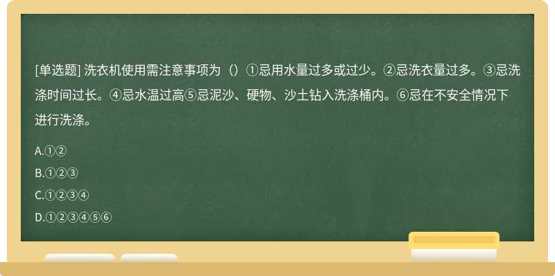 洗衣机使用需注意事项为（）①忌用水量过多或过少。②忌洗衣量过多。③忌洗涤时间过长。④忌水温过高⑤忌泥沙、硬物、沙土钻入洗涤桶内。⑥忌在不安全情况下进行洗涤。