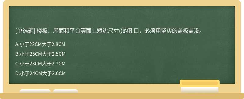 楼板、屋面和平台等面上短边尺寸（)的孔口，必须用坚实的盖板盖没。A.小于22CM大于2.8CMB.小于25C