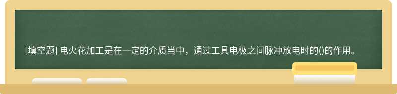 电火花加工是在一定的介质当中，通过工具电极之间脉冲放电时的()的作用。