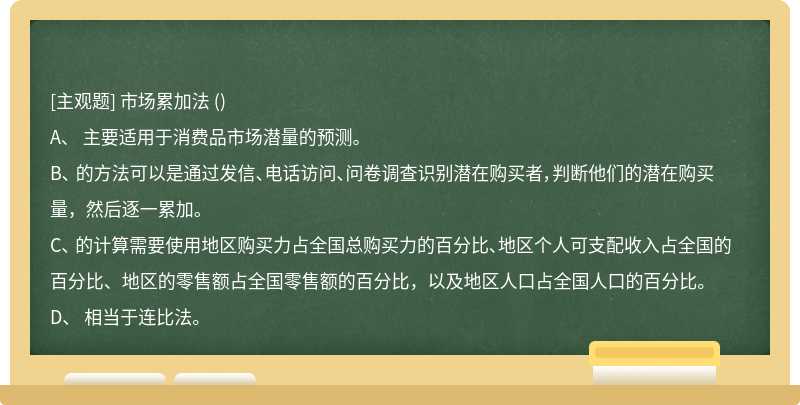 市场累加法 （)A、 主要适用于消费品市场潜量的预测。B、 的方法可以是通过发信、电话访问、问卷调