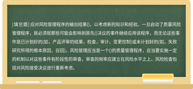 应对风险管理程序的输出结果()，以考虑新的知识和经验。一旦启动了质量风险管理程序，就必须就那些可能会影响到原先()决议的事件继续应用该程序，而无论这些事件是已计划好的(如，产品评审的结果，检查，审计，变更控制)或未计划好的(如，失败研究所得的根本原因，召回)。风险管理应当是一个()的质量管理程序，应当要实施一定的机制以对这些事件有阶段性的审查，审查的频率应建立在风险水平之上。风险检查包括对风险接受决议进行重新考虑。